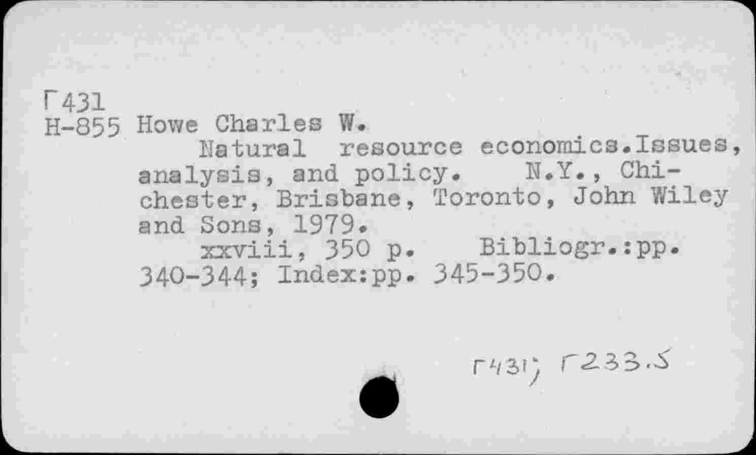 ﻿P431
H-855 Howe Charles W.
Natural resource economics.Issues analysis, and. policy. N.Y. , Chichester, Brisbane, Toronto, John Wiley and Sons, 1979.
xxviii, 350 p. Bibliogr.:pp. 340-344; Indexzpp. 345-350.